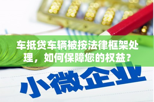 蔚县车抵贷车辆被按法律框架处理，如何保障您的权益？